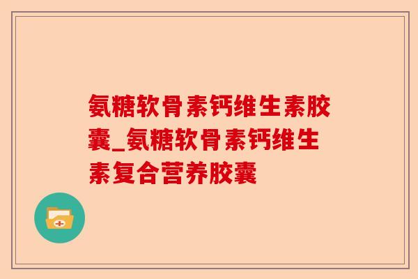 氨糖软骨素钙维生素胶囊_氨糖软骨素钙维生素复合营养胶囊-第1张图片-关节保镖