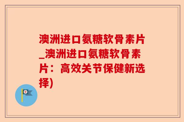澳洲进口氨糖软骨素片_澳洲进口氨糖软骨素片：高效关节保健新选择)-第1张图片-关节保镖