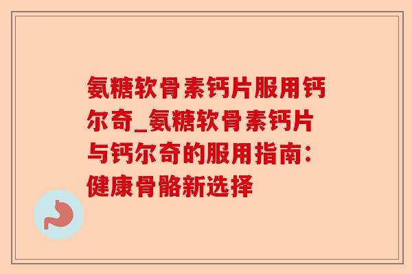 氨糖软骨素钙片服用钙尔奇_氨糖软骨素钙片与钙尔奇的服用指南：健康骨骼新选择-第1张图片-关节保镖
