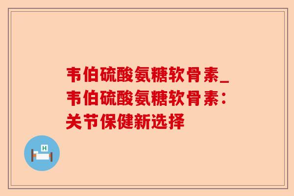 韦伯硫酸氨糖软骨素_韦伯硫酸氨糖软骨素：关节保健新选择