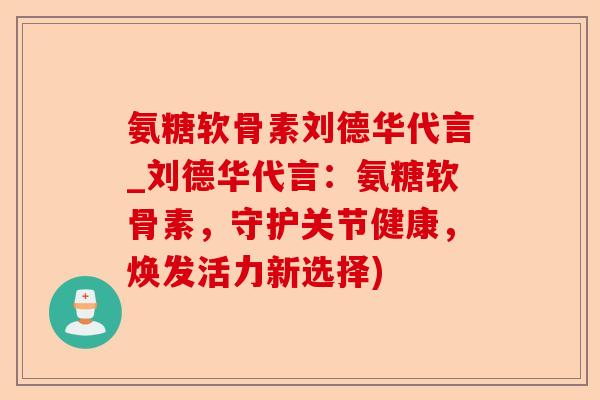 氨糖软骨素刘德华代言_刘德华代言：氨糖软骨素，守护关节健康，焕发活力新选择)