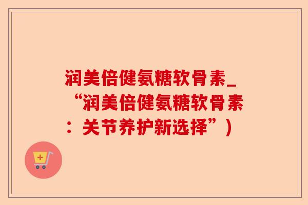 润美倍健氨糖软骨素_“润美倍健氨糖软骨素：关节养护新选择”)-第1张图片-关节保镖