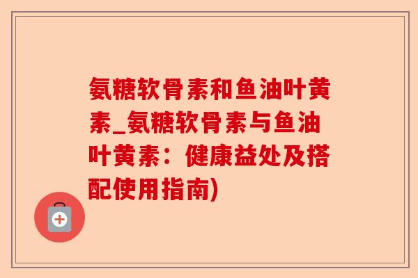 氨糖软骨素和鱼油叶黄素_氨糖软骨素与鱼油叶黄素：健康益处及搭配使用指南)-第1张图片-关节保镖