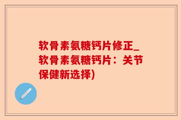 软骨素氨糖钙片修正_软骨素氨糖钙片：关节保健新选择)