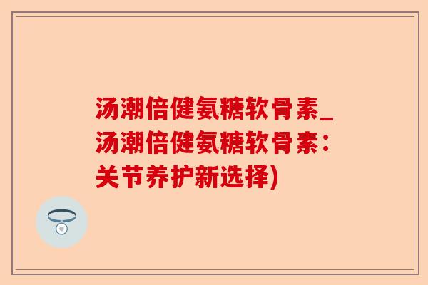 汤潮倍健氨糖软骨素_汤潮倍健氨糖软骨素：关节养护新选择)-第1张图片-关节保镖