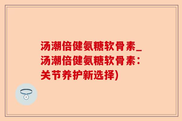 汤潮倍健氨糖软骨素_汤潮倍健氨糖软骨素：关节养护新选择)