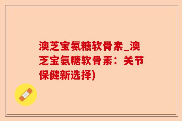 澳芝宝氨糖软骨素_澳芝宝氨糖软骨素：关节保健新选择)-第1张图片-关节保镖