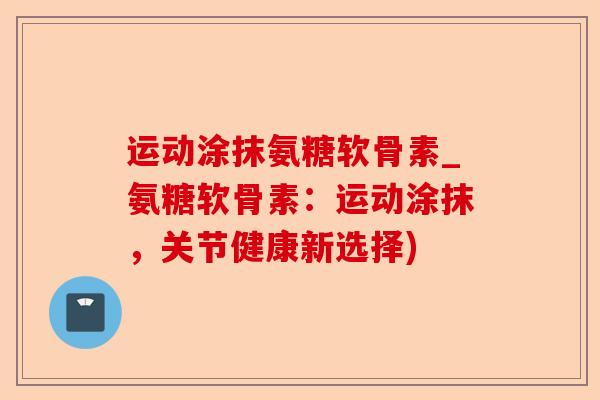 运动涂抹氨糖软骨素_氨糖软骨素：运动涂抹，关节健康新选择)-第1张图片-关节保镖