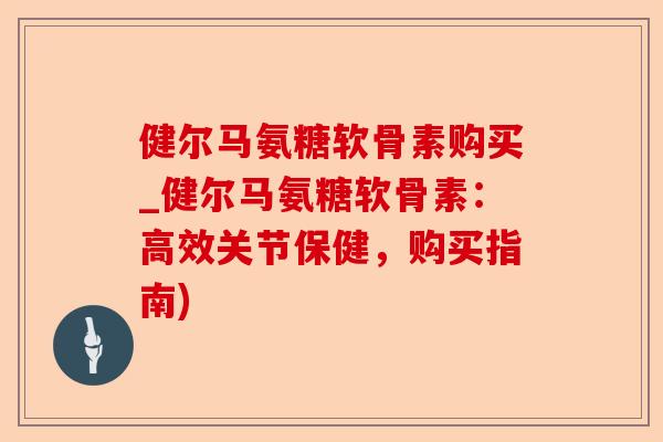 健尔马氨糖软骨素购买_健尔马氨糖软骨素：高效关节保健，购买指南)