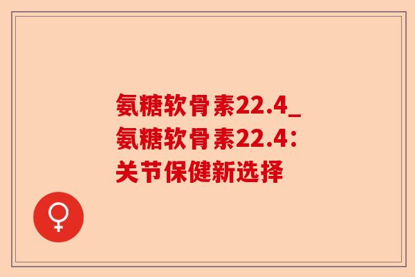 氨糖软骨素22.4_氨糖软骨素22.4：关节保健新选择-第1张图片-关节保镖