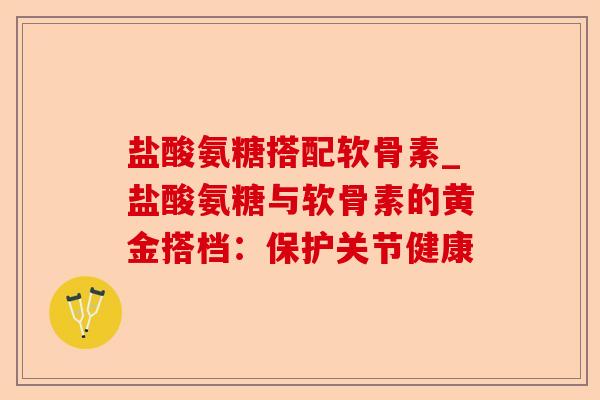 盐酸氨糖搭配软骨素_盐酸氨糖与软骨素的黄金搭档：保护关节健康