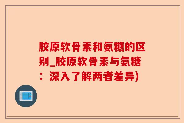 胶原软骨素和氨糖的区别_胶原软骨素与氨糖：深入了解两者差异)-第1张图片-关节保镖