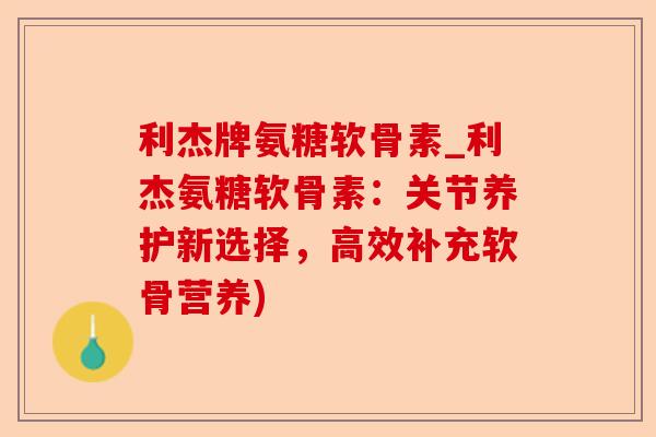 利杰牌氨糖软骨素_利杰氨糖软骨素：关节养护新选择，高效补充软骨营养)