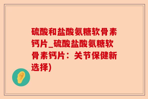 硫酸和盐酸氨糖软骨素钙片_硫酸盐酸氨糖软骨素钙片：关节保健新选择)