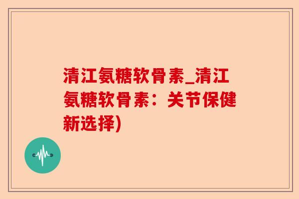 清江氨糖软骨素_清江氨糖软骨素：关节保健新选择)-第1张图片-关节保镖