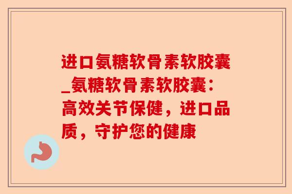 进口氨糖软骨素软胶囊_氨糖软骨素软胶囊：高效关节保健，进口品质，守护您的健康-第1张图片-关节保镖