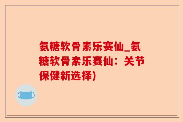 氨糖软骨素乐赛仙_氨糖软骨素乐赛仙：关节保健新选择)