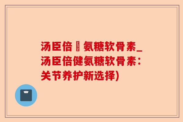 汤臣倍侹氨糖软骨素_汤臣倍健氨糖软骨素：关节养护新选择)-第1张图片-关节保镖