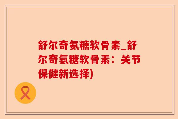 舒尔奇氨糖软骨素_舒尔奇氨糖软骨素：关节保健新选择)-第1张图片-关节保镖