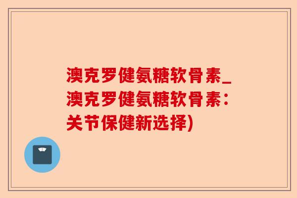 澳克罗健氨糖软骨素_澳克罗健氨糖软骨素：关节保健新选择)