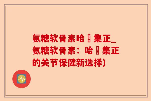 氨糖软骨素哈醫集正_氨糖软骨素：哈醫集正的关节保健新选择)-第1张图片-关节保镖