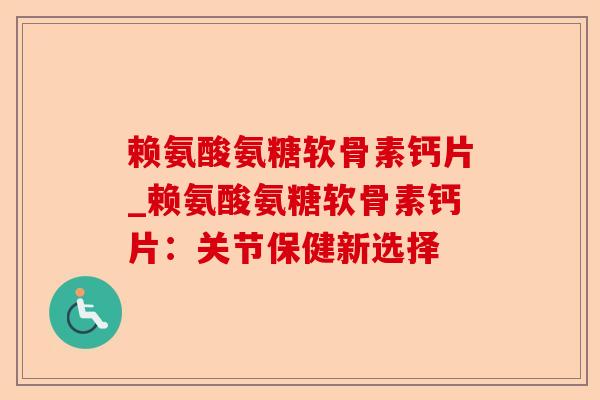 赖氨酸氨糖软骨素钙片_赖氨酸氨糖软骨素钙片：关节保健新选择-第1张图片-关节保镖