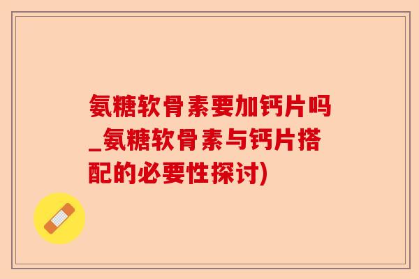 氨糖软骨素要加钙片吗_氨糖软骨素与钙片搭配的必要性探讨)