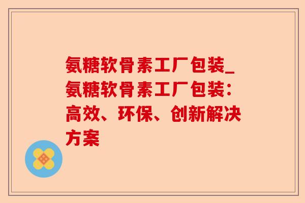 氨糖软骨素工厂包装_氨糖软骨素工厂包装：高效、环保、创新解决方案