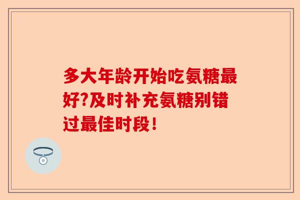 多大年龄开始吃氨糖最好?及时补充氨糖别错过最佳时段！