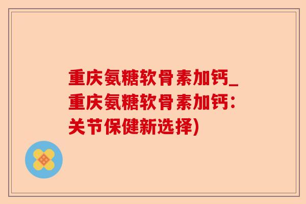 重庆氨糖软骨素加钙_重庆氨糖软骨素加钙：关节保健新选择)