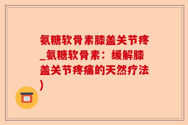 氨糖软骨素膝盖关节疼_氨糖软骨素：缓解膝盖关节疼痛的天然疗法)-第1张图片-关节保镖