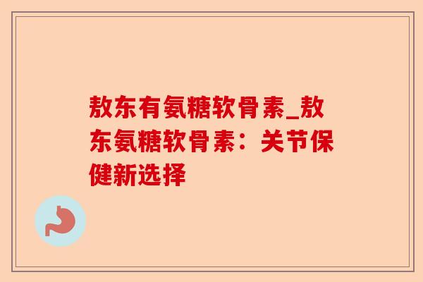 敖东有氨糖软骨素_敖东氨糖软骨素：关节保健新选择