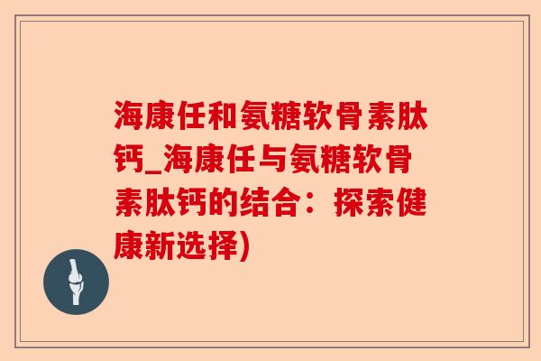 海康任和氨糖软骨素肽钙_海康任与氨糖软骨素肽钙的结合：探索健康新选择)-第1张图片-关节保镖