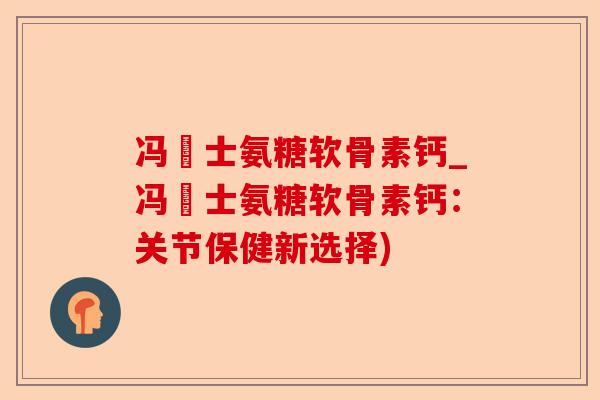 冯慱士氨糖软骨素钙_冯慱士氨糖软骨素钙：关节保健新选择)-第1张图片-关节保镖