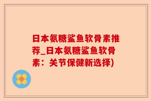 日本氨糖鲨鱼软骨素推荐_日本氨糖鲨鱼软骨素：关节保健新选择)-第1张图片-关节保镖