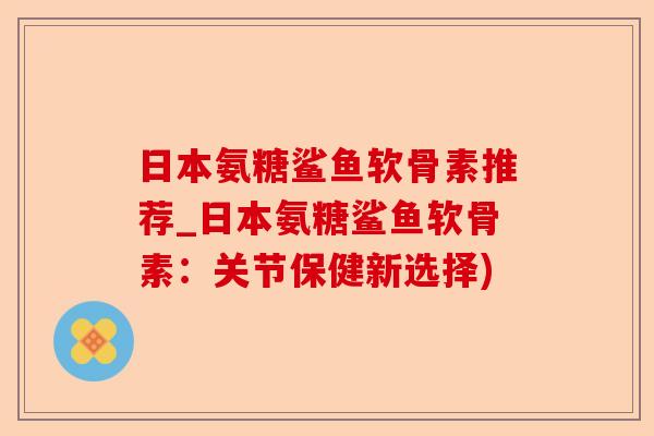 日本氨糖鲨鱼软骨素推荐_日本氨糖鲨鱼软骨素：关节保健新选择)