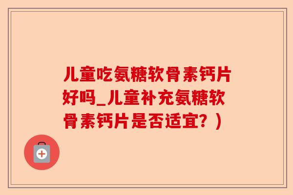 儿童吃氨糖软骨素钙片好吗_儿童补充氨糖软骨素钙片是否适宜？)-第1张图片-关节保镖
