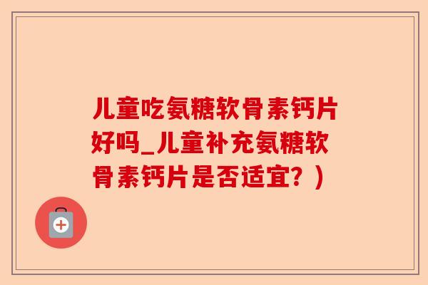 儿童吃氨糖软骨素钙片好吗_儿童补充氨糖软骨素钙片是否适宜？)