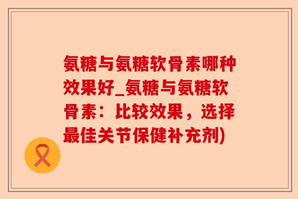 氨糖与氨糖软骨素哪种效果好_氨糖与氨糖软骨素：比较效果，选择最佳关节保健补充剂)-第1张图片-关节保镖