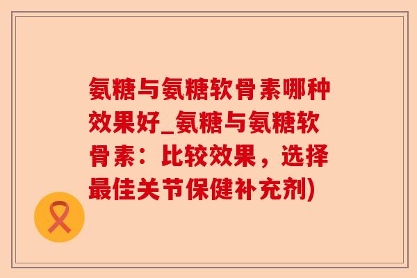 氨糖与氨糖软骨素哪种效果好_氨糖与氨糖软骨素：比较效果，选择最佳关节保健补充剂)