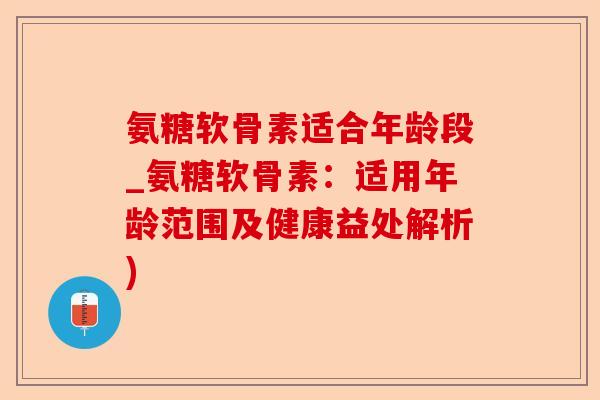 氨糖软骨素适合年龄段_氨糖软骨素：适用年龄范围及健康益处解析)-第1张图片-关节保镖