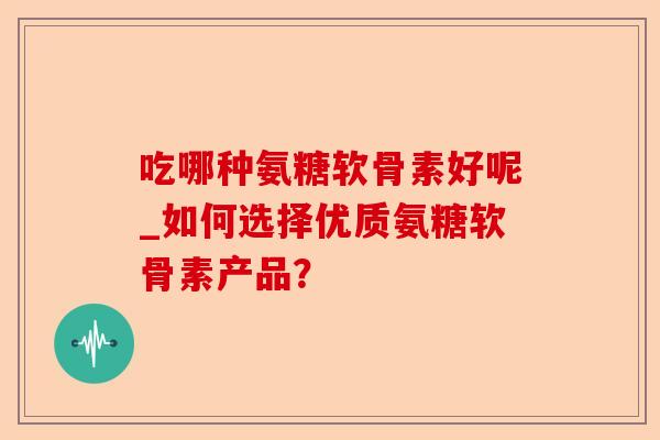 吃哪种氨糖软骨素好呢_如何选择优质氨糖软骨素产品？