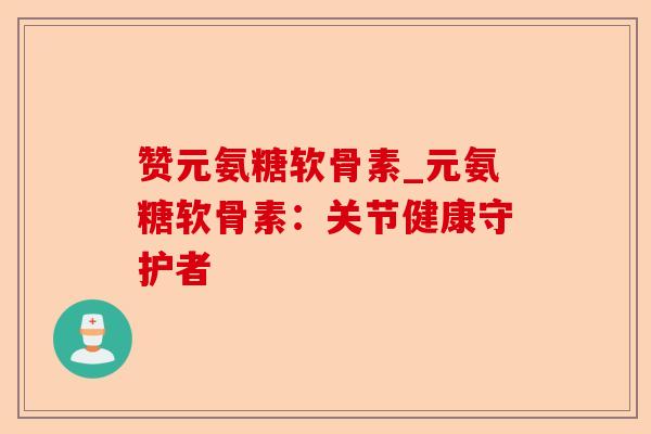 赞元氨糖软骨素_元氨糖软骨素：关节健康守护者-第1张图片-关节保镖