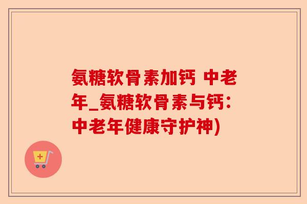 氨糖软骨素加钙 中老年_氨糖软骨素与钙：中老年健康守护神)-第1张图片-关节保镖