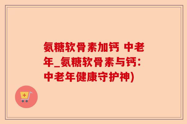 氨糖软骨素加钙 中老年_氨糖软骨素与钙：中老年健康守护神)