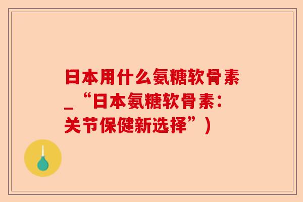 日本用什么氨糖软骨素_“日本氨糖软骨素：关节保健新选择”)-第1张图片-关节保镖