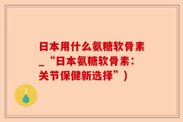 日本用什么氨糖软骨素_“日本氨糖软骨素：关节保健新选择”)