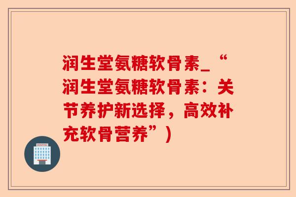 润生堂氨糖软骨素_“润生堂氨糖软骨素：关节养护新选择，高效补充软骨营养”)