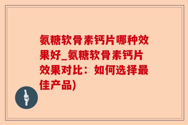 氨糖软骨素钙片哪种效果好_氨糖软骨素钙片效果对比：如何选择最佳产品)