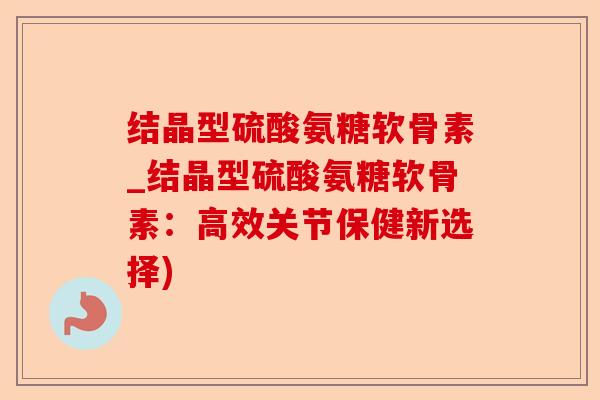 结晶型硫酸氨糖软骨素_结晶型硫酸氨糖软骨素：高效关节保健新选择)-第1张图片-关节保镖